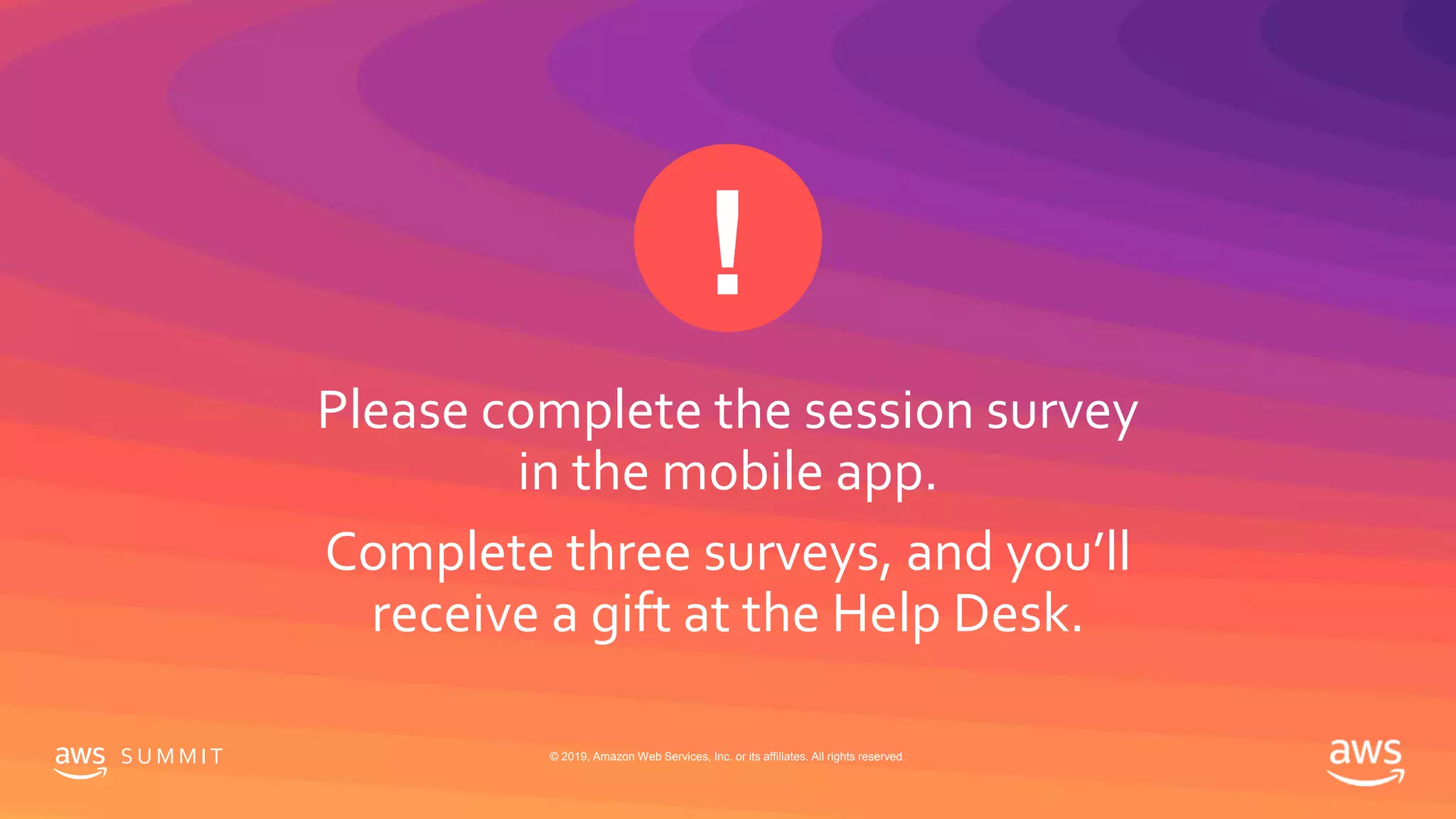 S U M M I T © 2019, Amazon Web Services, Inc. or its affiliates. All rights reserved.
Please complete the session survey
in the mobile app.
Complete three surveys, and you’ll
receive a gift at the Help Desk.
 
