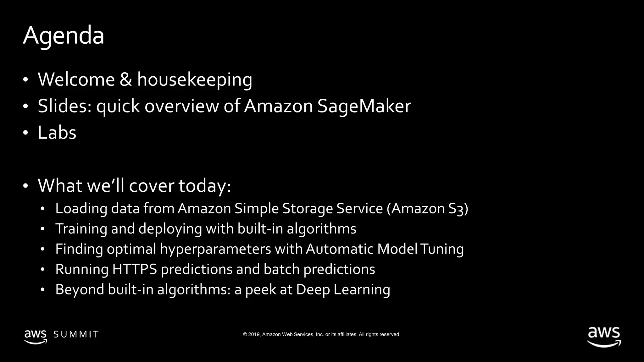© 2019, Amazon Web Services, Inc. or its affiliates. All rights reserved.S U M M I T
Agenda
• Welcome & housekeeping
• Slides: quick overview of Amazon SageMaker
• Labs
• What we’ll cover today:
• Loading data from Amazon Simple Storage Service (Amazon S3)
• Training and deploying with built-in algorithms
• Finding optimal hyperparameters with Automatic ModelTuning
• Running HTTPS predictions and batch predictions
• Beyond built-in algorithms: a peek at Deep Learning
 