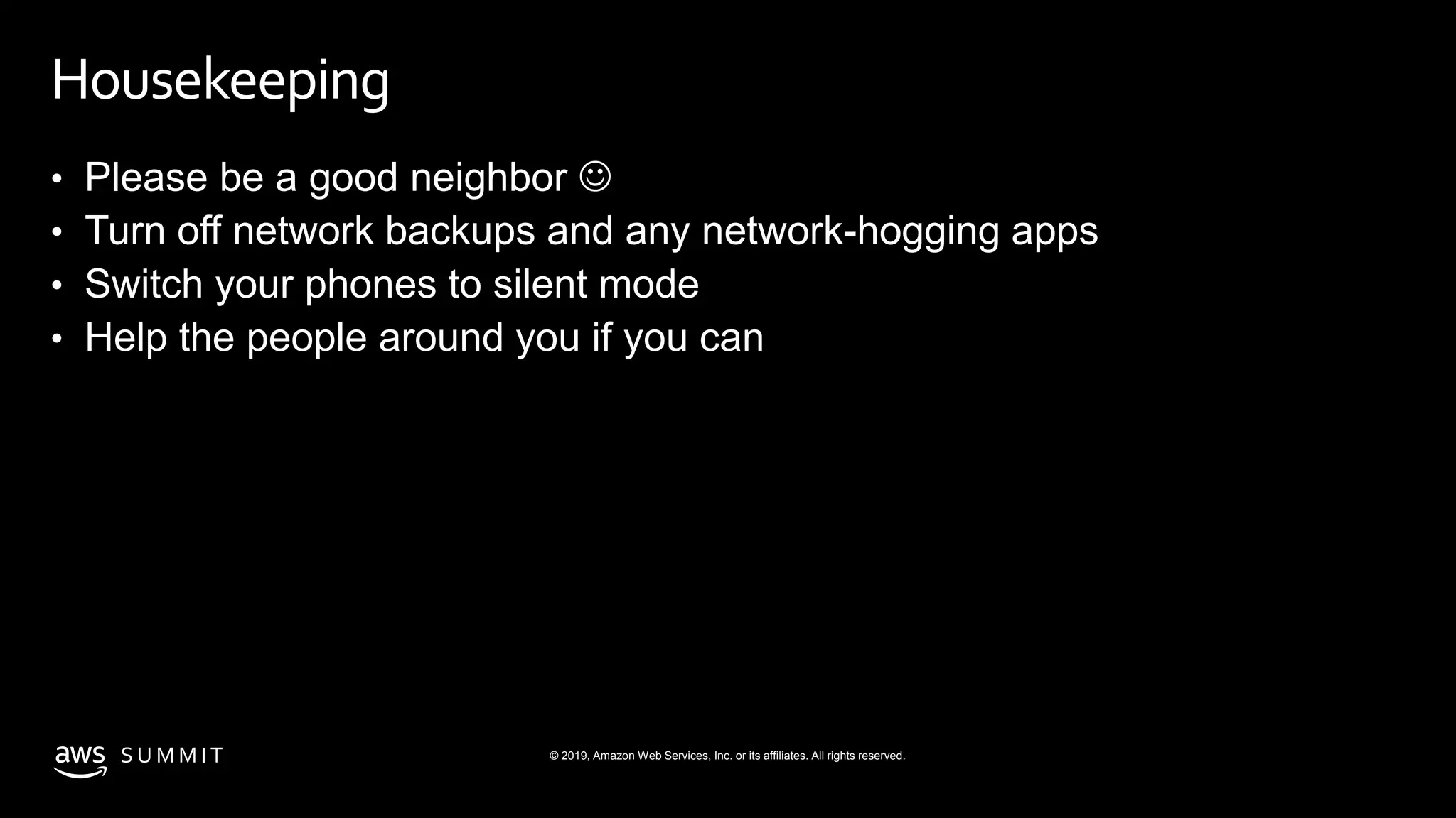 © 2019, Amazon Web Services, Inc. or its affiliates. All rights reserved.S U M M I T
Housekeeping
• Please be a good neighbor 
• Turn off network backups and any network-hogging apps
• Switch your phones to silent mode
• Help the people around you if you can
 