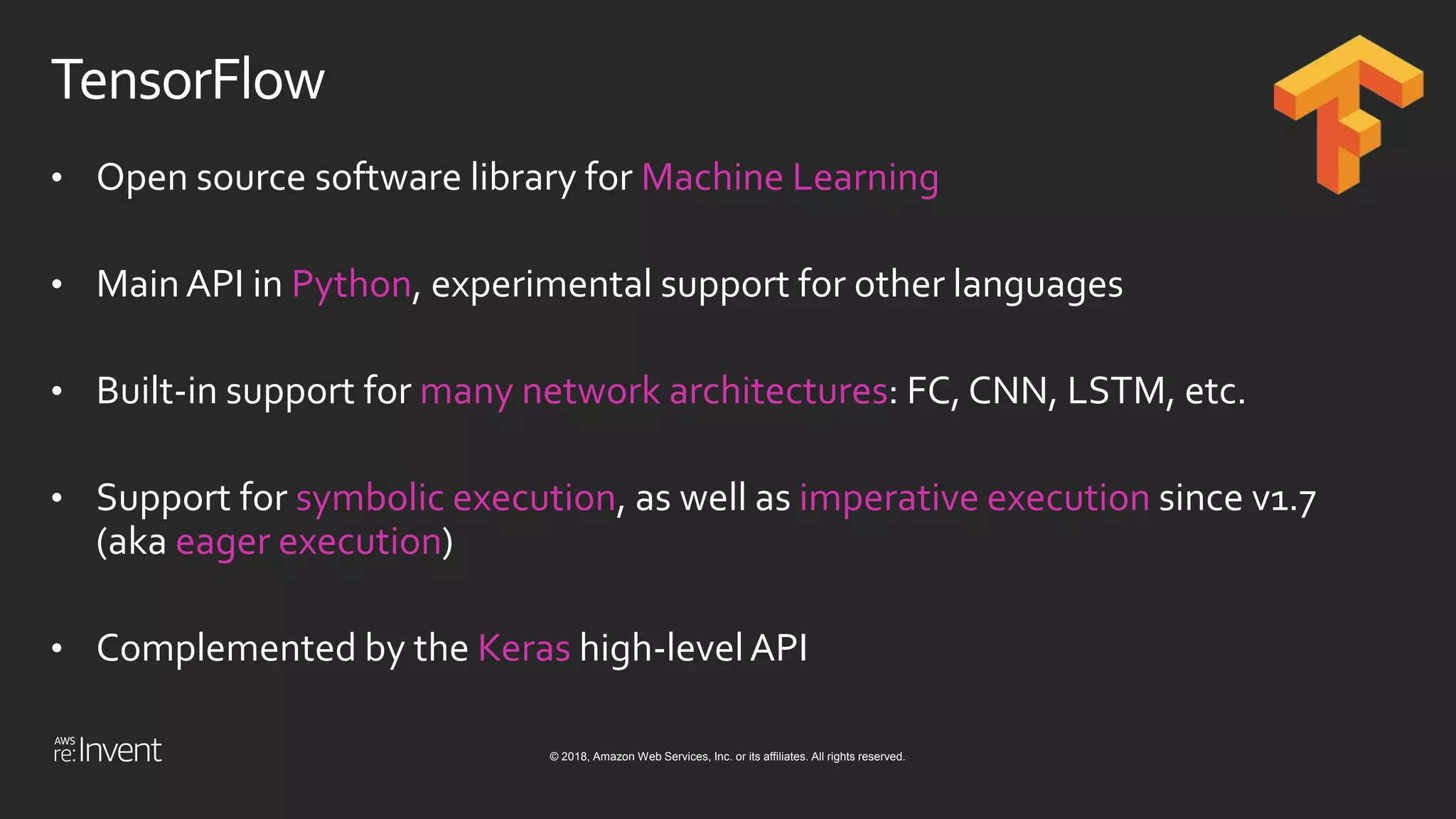 © 2018, Amazon Web Services, Inc. or its affiliates. All rights reserved.
TensorFlow
• Open source software library for Machine Learning
• MainAPI in Python, experimental support for other languages
• Built-in support for many network architectures: FC, CNN, LSTM, etc.
• Support for symbolic execution, as well as imperative execution since v1.7
(aka eager execution)
• Complemented by the Keras high-levelAPI
 