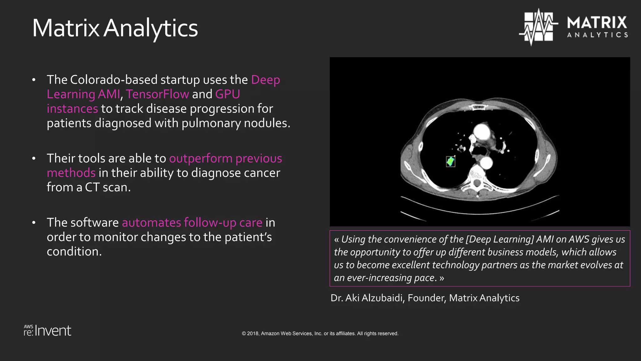 © 2018, Amazon Web Services, Inc. or its affiliates. All rights reserved.
MatrixAnalytics
• The Colorado-based startup uses the Deep
Learning AMI,TensorFlow and GPU
instances to track disease progression for
patients diagnosed with pulmonary nodules.
• Their tools are able to outperform previous
methods in their ability to diagnose cancer
from a CT scan.
• The software automates follow-up care in
order to monitor changes to the patient’s
condition.
« Using the convenience of the [Deep Learning] AMI on AWS gives us
the opportunity to offer up different business models, which allows
us to become excellent technology partners as the market evolves at
an ever-increasing pace. »
Dr. Aki Alzubaidi, Founder, Matrix Analytics
 