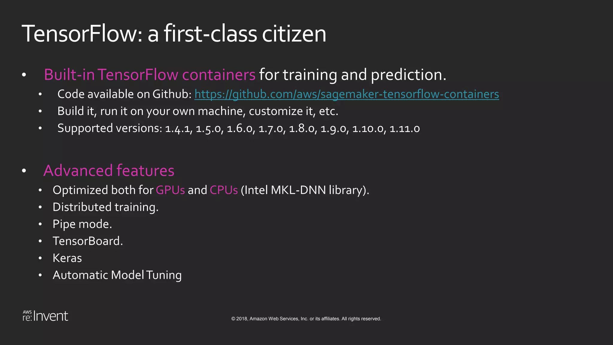 © 2018, Amazon Web Services, Inc. or its affiliates. All rights reserved.
TensorFlow:afirst-classcitizen
• Built-inTensorFlow containers for training and prediction.
• Code available on Github: https://github.com/aws/sagemaker-tensorflow-containers
• Build it, run it on your own machine, customize it, etc.
• Supported versions: 1.4.1, 1.5.0, 1.6.0, 1.7.0, 1.8.0, 1.9.0, 1.10.0, 1.11.0
• Advanced features
• Optimized both for GPUs and CPUs (Intel MKL-DNN library).
• Distributed training.
• Pipe mode.
• TensorBoard.
• Keras
• Automatic ModelTuning
 