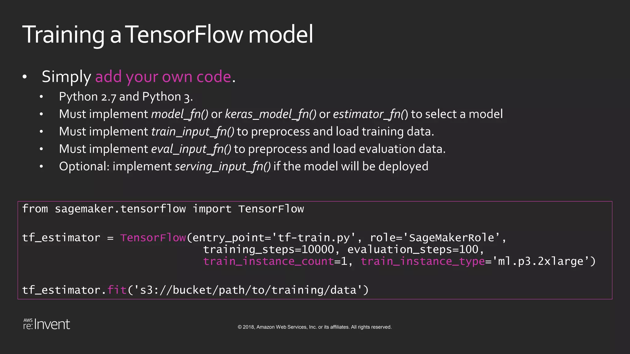 © 2018, Amazon Web Services, Inc. or its affiliates. All rights reserved.
Training aTensorFlow model
• Simply add your own code.
• Python 2.7 and Python 3.
• Must implement model_fn() or keras_model_fn() or estimator_fn() to select a model
• Must implement train_input_fn() to preprocess and load training data.
• Must implement eval_input_fn() to preprocess and load evaluation data.
• Optional: implement serving_input_fn() if the model will be deployed
from sagemaker.tensorflow import TensorFlow
tf_estimator = TensorFlow(entry_point='tf-train.py', role='SageMakerRole’,
training_steps=10000, evaluation_steps=100,
train_instance_count=1, train_instance_type='ml.p3.2xlarge’)
tf_estimator.fit('s3://bucket/path/to/training/data')
 