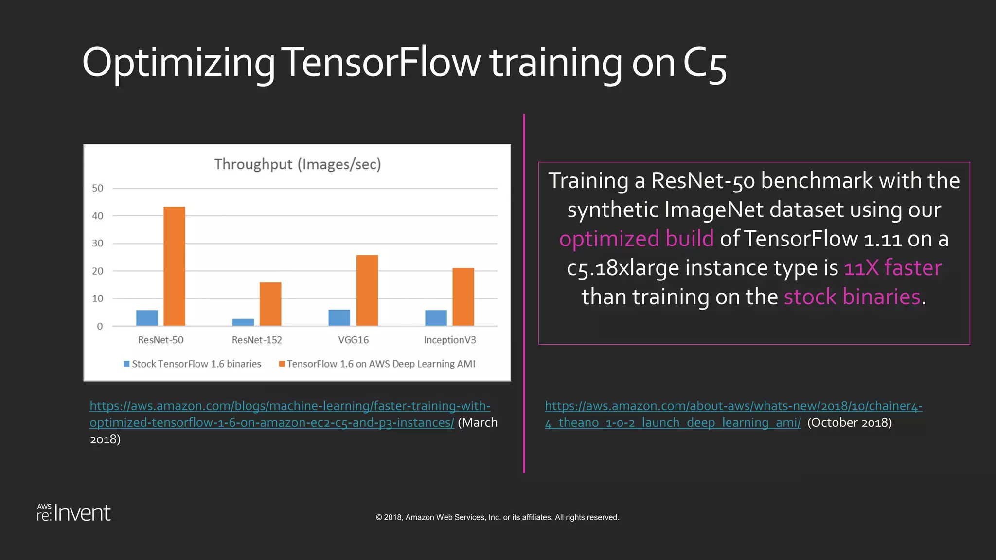 © 2018, Amazon Web Services, Inc. or its affiliates. All rights reserved.
OptimizingTensorFlow training onC5
https://aws.amazon.com/blogs/machine-learning/faster-training-with-
optimized-tensorflow-1-6-on-amazon-ec2-c5-and-p3-instances/ (March
2018)
Training a ResNet-50 benchmark with the
synthetic ImageNet dataset using our
optimized build ofTensorFlow 1.11 on a
c5.18xlarge instance type is 11X faster
than training on the stock binaries.
https://aws.amazon.com/about-aws/whats-new/2018/10/chainer4-
4_theano_1-0-2_launch_deep_learning_ami/ (October 2018)
 