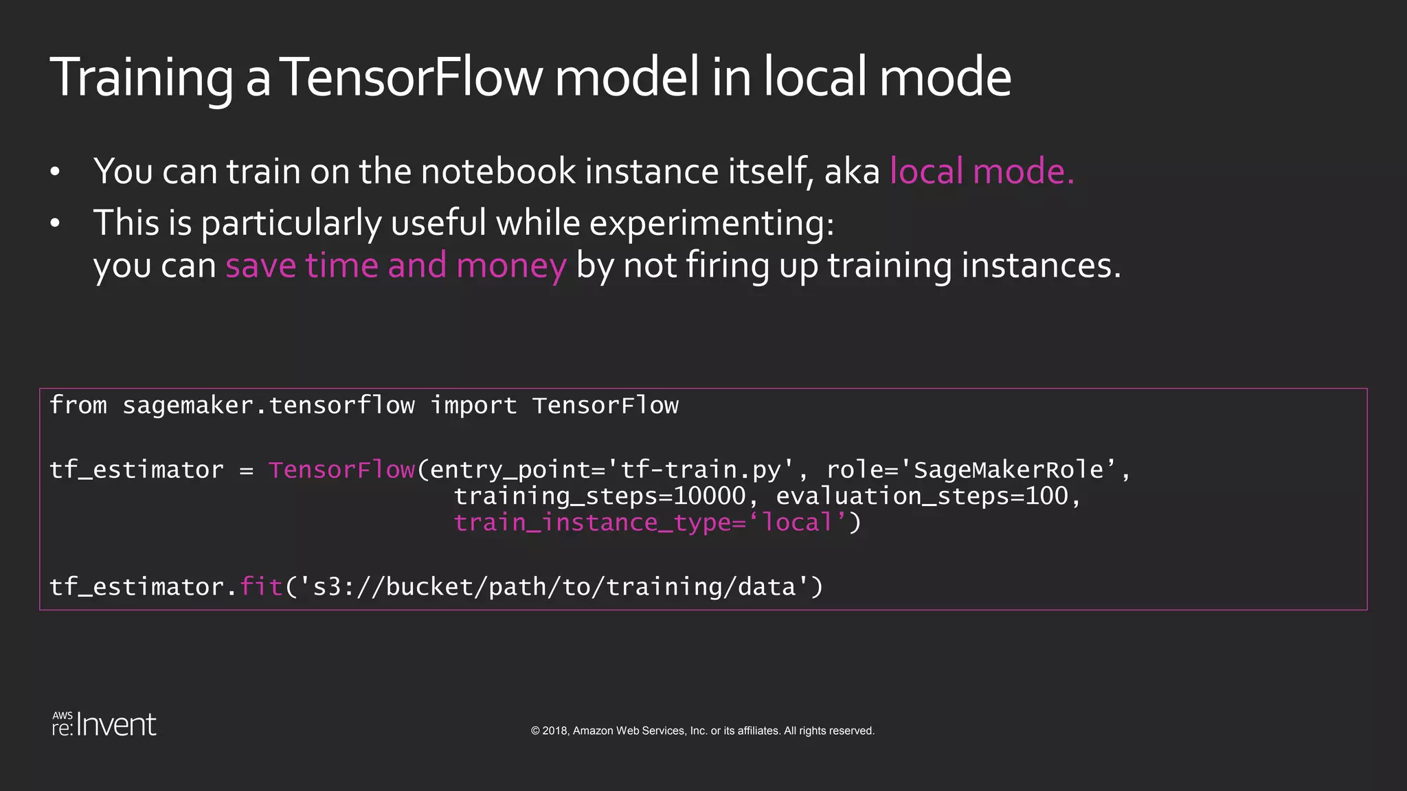 © 2018, Amazon Web Services, Inc. or its affiliates. All rights reserved.
Training aTensorFlow model inlocalmode
• You can train on the notebook instance itself, aka local mode.
• This is particularly useful while experimenting:
you can save time and money by not firing up training instances.
from sagemaker.tensorflow import TensorFlow
tf_estimator = TensorFlow(entry_point='tf-train.py', role='SageMakerRole’,
training_steps=10000, evaluation_steps=100,
train_instance_type=‘local’)
tf_estimator.fit('s3://bucket/path/to/training/data')
 