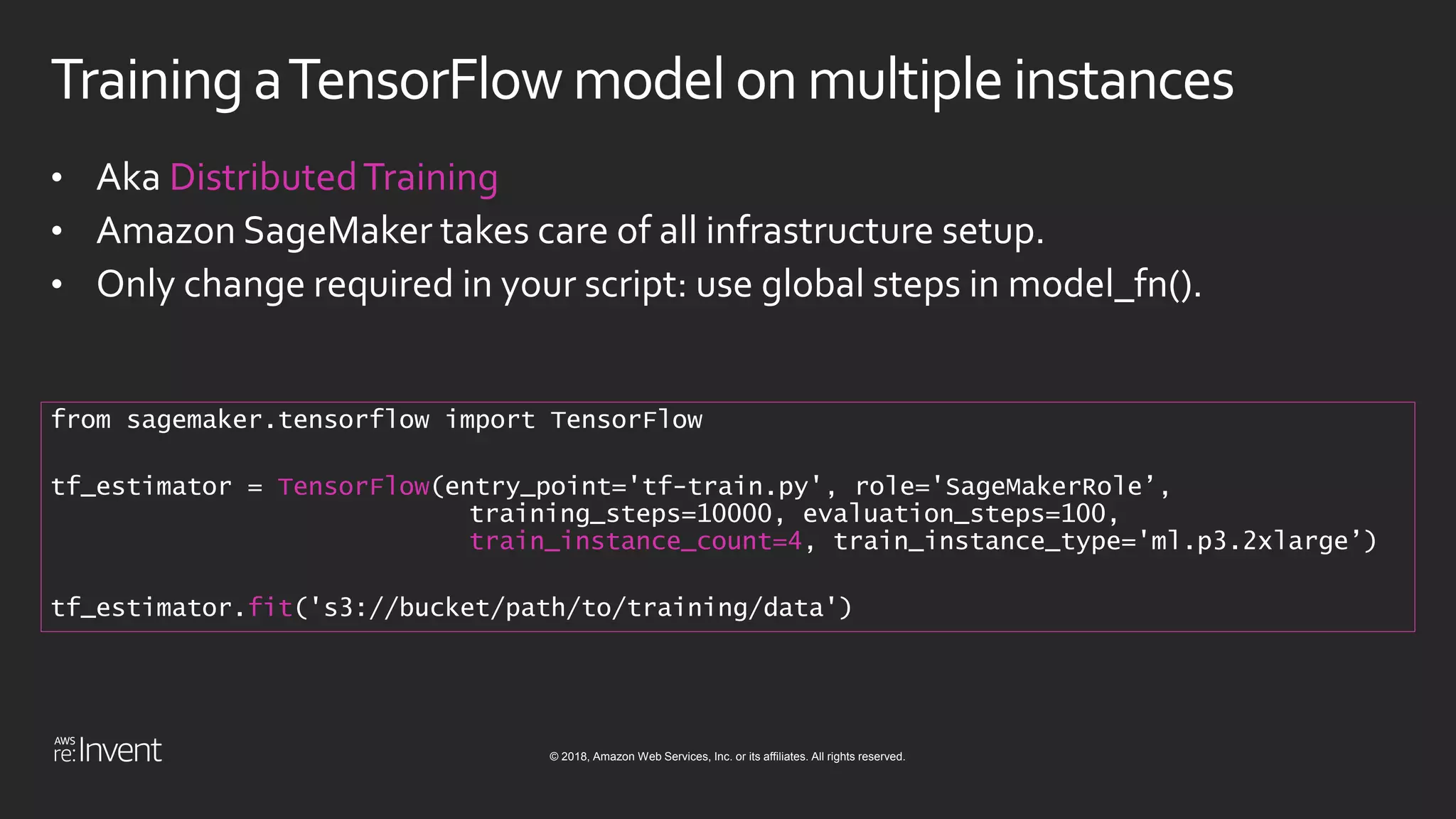 © 2018, Amazon Web Services, Inc. or its affiliates. All rights reserved.
Training aTensorFlow model on multipleinstances
• Aka DistributedTraining
• Amazon SageMaker takes care of all infrastructure setup.
• Only change required in your script: use global steps in model_fn().
from sagemaker.tensorflow import TensorFlow
tf_estimator = TensorFlow(entry_point='tf-train.py', role='SageMakerRole’,
training_steps=10000, evaluation_steps=100,
train_instance_count=4, train_instance_type='ml.p3.2xlarge’)
tf_estimator.fit('s3://bucket/path/to/training/data')
 