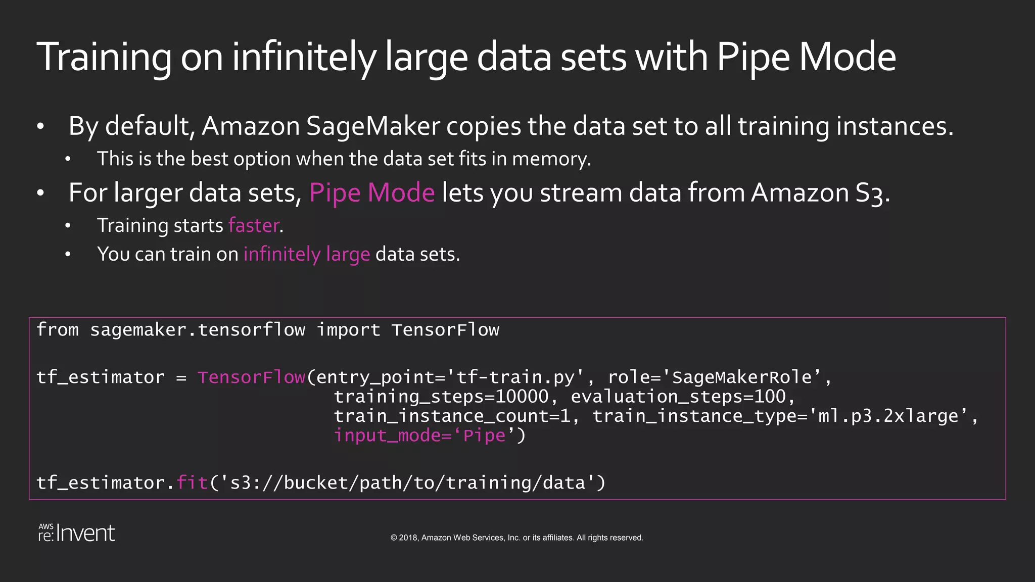 © 2018, Amazon Web Services, Inc. or its affiliates. All rights reserved.
Training on infinitelylarge datasetswithPipeMode
• By default,Amazon SageMaker copies the data set to all training instances.
• This is the best option when the data set fits in memory.
• For larger data sets, Pipe Mode lets you stream data from Amazon S3.
• Training starts faster.
• You can train on infinitely large data sets.
from sagemaker.tensorflow import TensorFlow
tf_estimator = TensorFlow(entry_point='tf-train.py', role='SageMakerRole’,
training_steps=10000, evaluation_steps=100,
train_instance_count=1, train_instance_type='ml.p3.2xlarge’,
input_mode=‘Pipe’)
tf_estimator.fit('s3://bucket/path/to/training/data')
 
