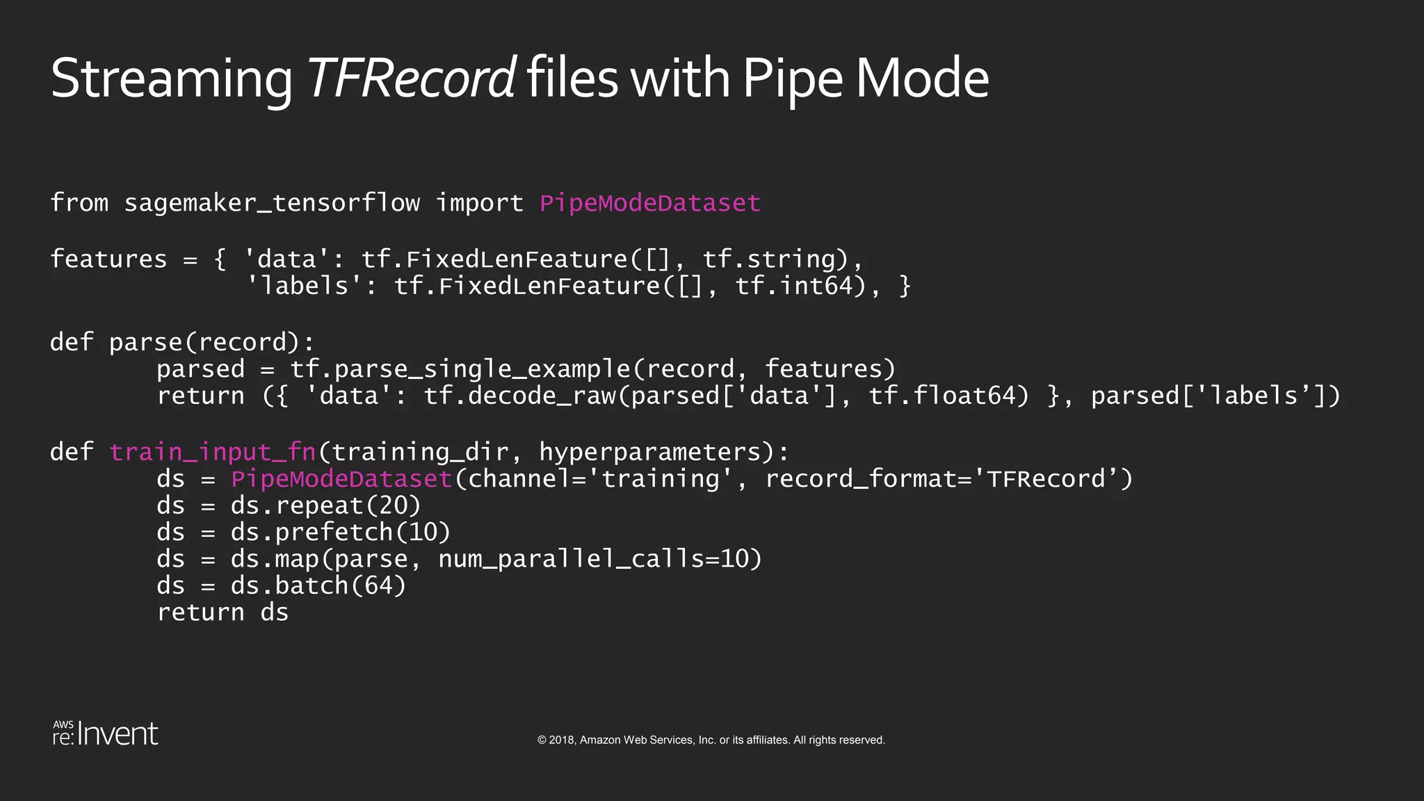 © 2018, Amazon Web Services, Inc. or its affiliates. All rights reserved.
Streaming TFRecord fileswithPipeMode
from sagemaker_tensorflow import PipeModeDataset
features = { 'data': tf.FixedLenFeature([], tf.string),
'labels': tf.FixedLenFeature([], tf.int64), }
def parse(record):
parsed = tf.parse_single_example(record, features)
return ({ 'data': tf.decode_raw(parsed['data'], tf.float64) }, parsed['labels’])
def train_input_fn(training_dir, hyperparameters):
ds = PipeModeDataset(channel='training', record_format='TFRecord’)
ds = ds.repeat(20)
ds = ds.prefetch(10)
ds = ds.map(parse, num_parallel_calls=10)
ds = ds.batch(64)
return ds
 