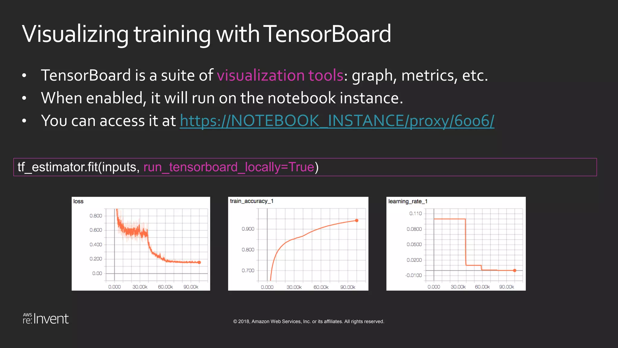 © 2018, Amazon Web Services, Inc. or its affiliates. All rights reserved.
Visualizingtraining withTensorBoard
• TensorBoard is a suite of visualization tools: graph, metrics, etc.
• When enabled, it will run on the notebook instance.
• You can access it at https://NOTEBOOK_INSTANCE/proxy/6006/
tf_estimator.fit(inputs, run_tensorboard_locally=True)
 