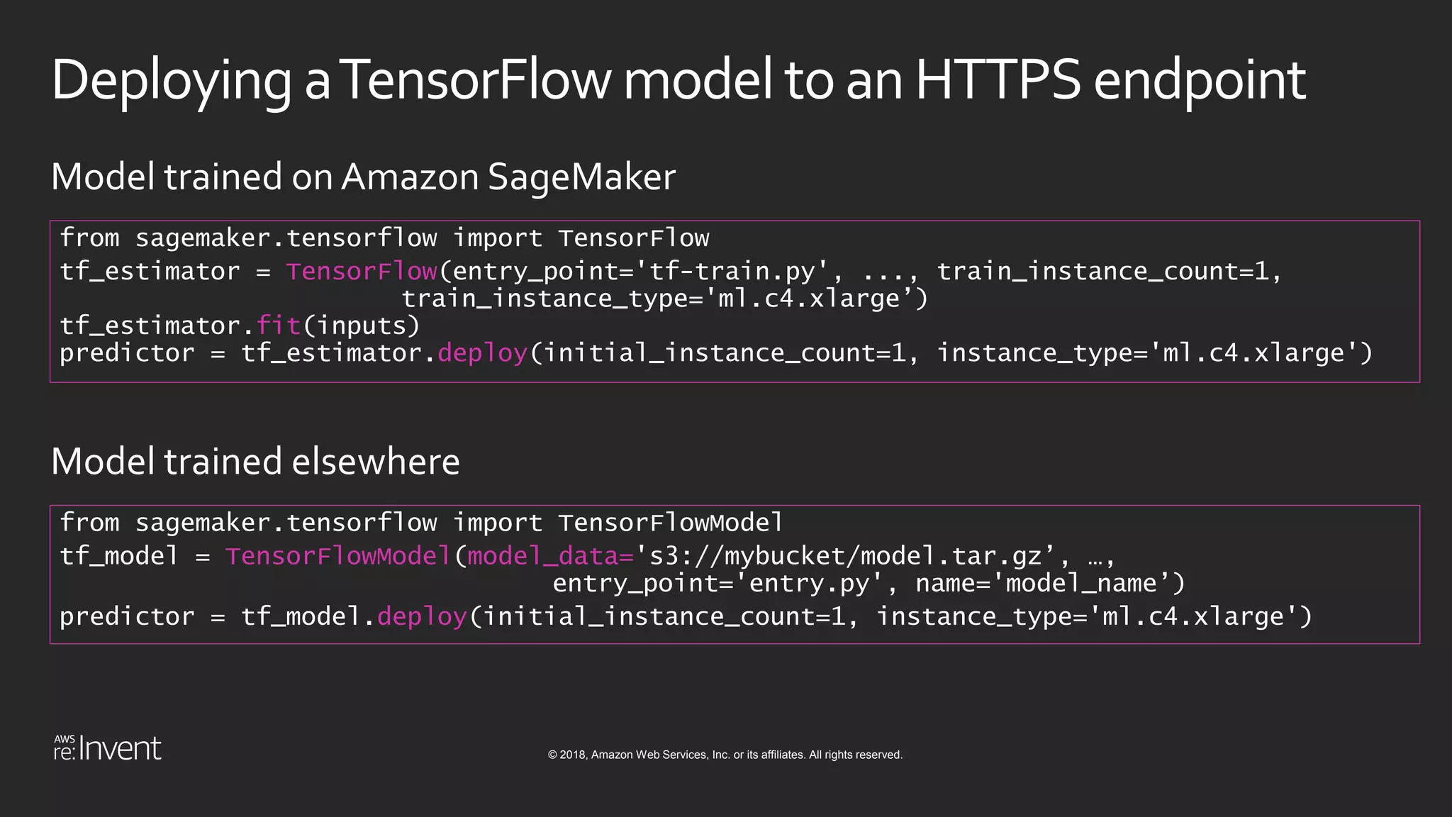 © 2018, Amazon Web Services, Inc. or its affiliates. All rights reserved.
Deploying aTensorFlowmodel toan HTTPSendpoint
from sagemaker.tensorflow import TensorFlow
tf_estimator = TensorFlow(entry_point='tf-train.py', ..., train_instance_count=1,
train_instance_type='ml.c4.xlarge’)
tf_estimator.fit(inputs)
predictor = tf_estimator.deploy(initial_instance_count=1, instance_type='ml.c4.xlarge')
Model trained on Amazon SageMaker
from sagemaker.tensorflow import TensorFlowModel
tf_model = TensorFlowModel(model_data='s3://mybucket/model.tar.gz’, …,
entry_point='entry.py', name='model_name’)
predictor = tf_model.deploy(initial_instance_count=1, instance_type='ml.c4.xlarge')
Model trained elsewhere
 