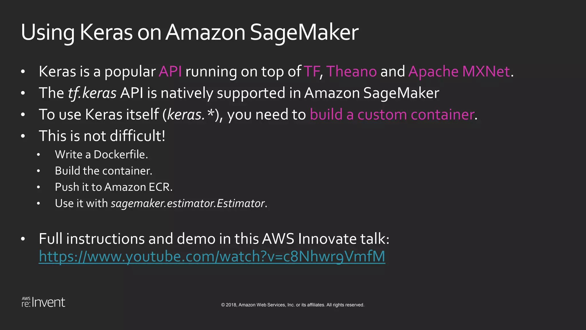 © 2018, Amazon Web Services, Inc. or its affiliates. All rights reserved.
Using Keras onAmazonSageMaker
• Keras is a popular API running on top ofTF,Theano and Apache MXNet.
• The tf.keras API is natively supported in Amazon SageMaker
• To use Keras itself (keras.*), you need to build a custom container.
• This is not difficult!
• Write a Dockerfile.
• Build the container.
• Push it to Amazon ECR.
• Use it with sagemaker.estimator.Estimator.
• Full instructions and demo in this AWS Innovate talk:
https://www.youtube.com/watch?v=c8Nhwr9VmfM
 