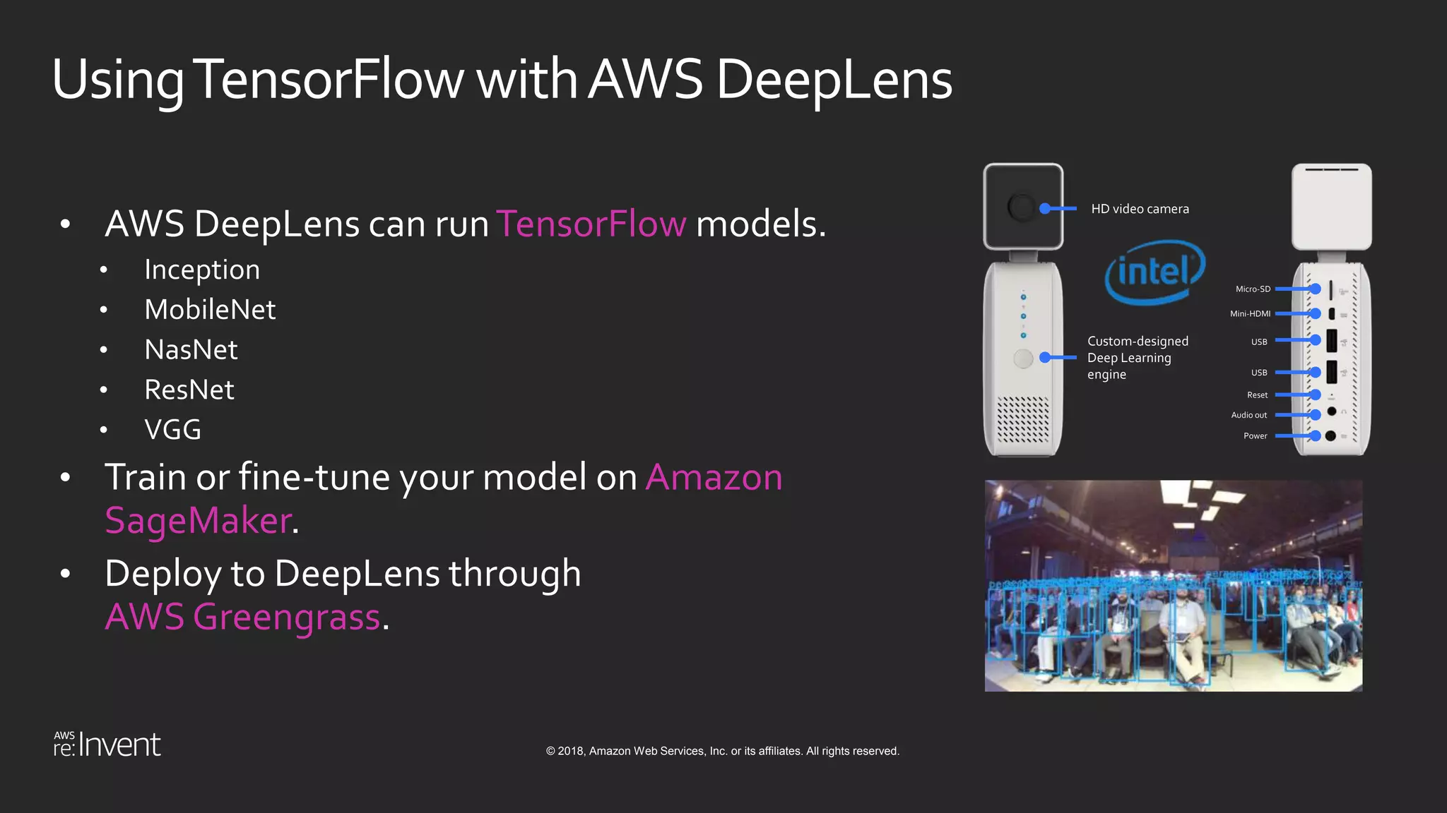 © 2018, Amazon Web Services, Inc. or its affiliates. All rights reserved.
UsingTensorFlowwithAWS DeepLens
• AWS DeepLens can runTensorFlow models.
• Inception
• MobileNet
• NasNet
• ResNet
• VGG
• Train or fine-tune your model on Amazon
SageMaker.
• Deploy to DeepLens through
AWS Greengrass.
HD video camera
Custom-designed
Deep Learning
engine
Micro-SD
Mini-HDMI
USB
USB
Reset
Audio out
Power
 