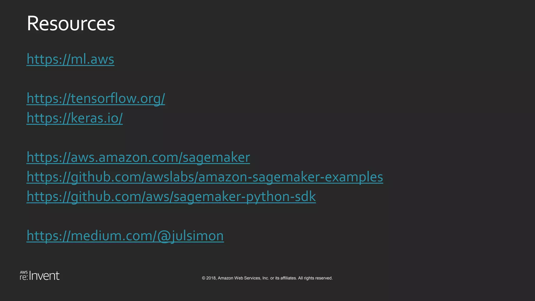 © 2018, Amazon Web Services, Inc. or its affiliates. All rights reserved.
Resources
https://ml.aws
https://tensorflow.org/
https://keras.io/
https://aws.amazon.com/sagemaker
https://github.com/awslabs/amazon-sagemaker-examples
https://github.com/aws/sagemaker-python-sdk
https://medium.com/@julsimon
 