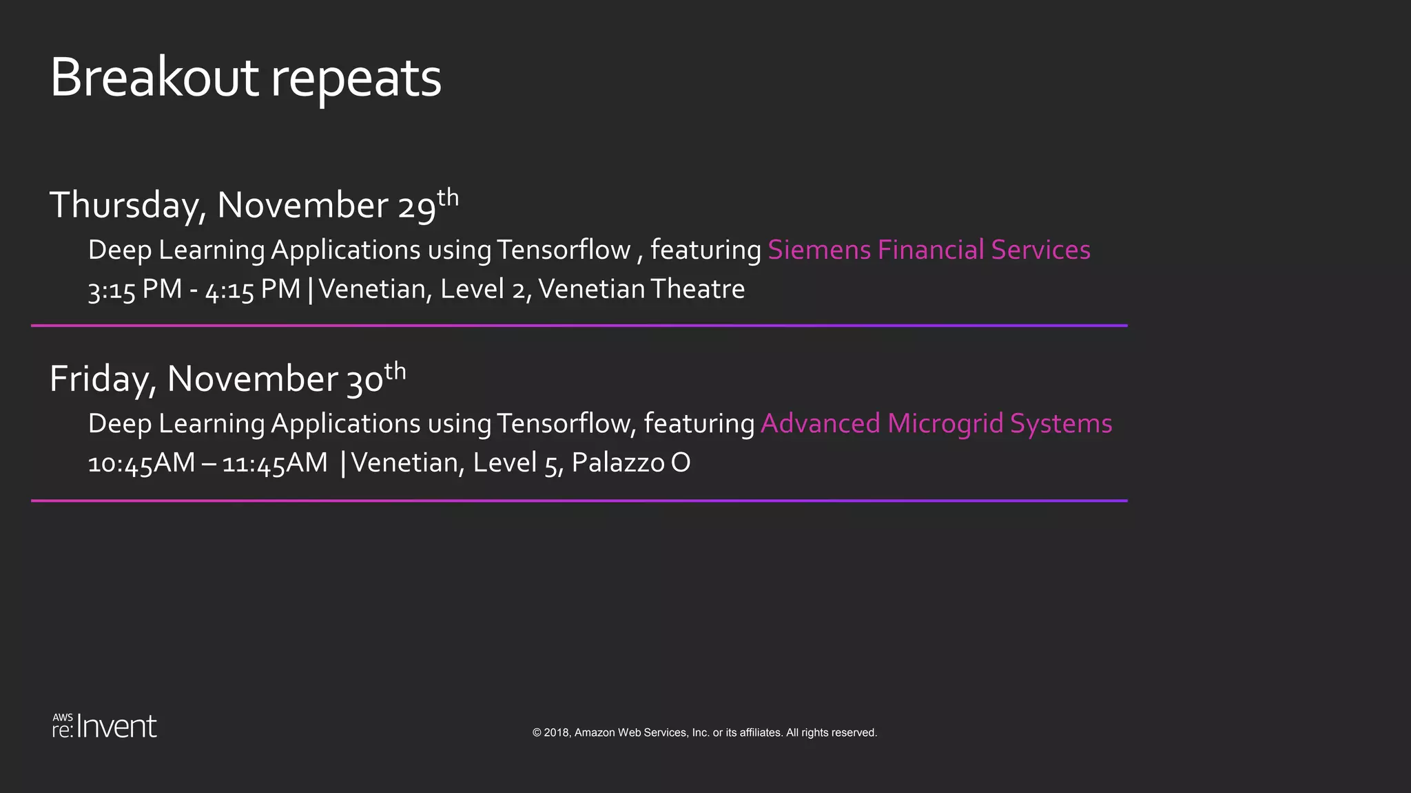 © 2018, Amazon Web Services, Inc. or its affiliates. All rights reserved.
Breakout repeats
Thursday, November 29th
Deep Learning Applications usingTensorflow , featuring Siemens Financial Services
3:15 PM - 4:15 PM |Venetian, Level 2,VenetianTheatre
Friday, November 30th
Deep Learning Applications usingTensorflow, featuring Advanced Microgrid Systems
10:45AM – 11:45AM |Venetian, Level 5, Palazzo O
 