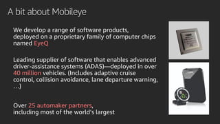 A bit about Mobileye
We develop a range of software products,
deployed on a proprietary family of computer chips
named EyeQ
Leading supplier of software that enables advanced
driver-assistance systems (ADAS)—deployed in over
40 million vehicles. (Includes adaptive cruise
control, collision avoidance, lane departure warning,
…)
Over 25 automaker partners,
including most of the world’s largest
 