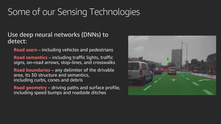 Some of our Sensing Technologies
Use deep neural networks (DNNs) to
detect:
Road users – including vehicles and pedestrians
Road semantics – including traffic lights, traffic
signs, on-road arrows, stop-lines, and crosswalks
Road boundaries – any delimiter of the drivable
area, its 3D structure and semantics,
including curbs, cones and debris
Road geometry – driving paths and surface profile,
including speed bumps and roadside ditches
 