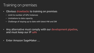 Training on premises
• Obvious drawbacks to training on premises
• Limit to number of GPU instances
• Limitations to data capacity
• Challenge of staying up to date with latest HW and SW
• Any alternative must comply with our development pipeline,
and must keep our IP safe
• Enter Amazon SageMaker …
 