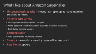 What I like about Amazon SageMaker
• Unconstrained capacity – means I can spin up as many training
sessions as I need
• Instance type variety
• Multi-generation CPU and GPU support
• Up to date with latest HW and SW (tuned to maximize efficiency)
• Distributed training support
• Learning curve
• Well documented with many samples
• Secure – means data security team will let me use it
• Pipe Mode support
 