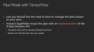 Pipe Mode with TensorFlow
• Lest you should fear the need to have to manage the data stream
on your own…
• Amazon SageMaker wraps the pipe with an implementation of the
tf.data.Datasets API
• Complete with all the standard dataset functions
• Ready to be fed directly into your model
 