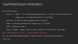 PipeModeDataset initialization
def parse(record):
feature = {'label': tf.FixedLenSequenceFeature([], tf.int64, allow_missing=True),
'image_raw': tf.FixedLenFeature([], tf.string)}
features = tf.parse_single_example(record, feature)
image = tf.decode_raw(features['image_raw'], tf.uint8)
label = features['label']
return {"image": image}, label # This is what will be fed into your model
ds = PipeModeDataset("train", record_format='TFRecord')
ds = ds.apply(map_and_batch(parse, batch_size=32, num_parallel_batches=2))
return ds
 