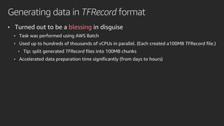 Generating data in TFRecord format
• Turned out to be a blessing in disguise
• Task was performed using AWS Batch
• Used up to hundreds of thousands of vCPUs in parallel. (Each created a100MB TFRecord file.)
• Tip: split generated TFRecord files into 100MB chunks
• Accelerated data preparation time significantly (from days to hours)
 