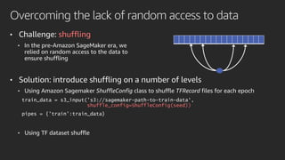Overcoming the lack of random access to data
• Challenge: shuffling
• In the pre-Amazon SageMaker era, we
relied on random access to the data to
ensure shuffling
• Solution: introduce shuffling on a number of levels
• Using Amazon Sagemaker ShuffleConfig class to shuffle TFRecord files for each epoch
train_data = s3_input('s3://sagemaker-path-to-train-data‘,
shuffle_config=ShuffleConfig(seed))
pipes = {'train':train_data}
• Using TF dataset shuffle
 