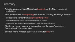 Summary
• Adopting Amazon SageMaker has boosted our DNN development
capabilities
• Pipe Mode offers a compelling solution for training with large datasets
• Reduce development time significantly (~10X)
• Scalability enables you to test multiple models in parallel
• Integrating with other AWS services can provide further acceleration
• Challenges were overcome using advanced Amazon SageMaker
features and TF dataset APIs
• You can make Amazon SageMaker work for you too
 