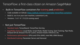 TensorFlow: a first-class citizen on Amazon SageMaker
• Built-in TensorFlow containers for training and prediction
• Code available on Github: https://github.com/aws/sagemaker-tensorflow-containers
• Build it, run it on your own machine, customize it, etc.
• Versions : 1.4.1 → 1.15 (2.0 coming soon)
• Not just TensorFlow
• Standard tools: TensorBoard, TensorFlow Serving
• SageMaker features: Local Mode, Script Mode, Model Tuning, Spot Training, Pipe Mode,
Amazon EFS & Amazon FSx for Lustre, Amazon Elastic Inference, etc.
• Performance optimizations: GPUs and CPUs (AWS, Intel MKL-DNN library)
• Distributed training: Parameter Server and Horovod
 