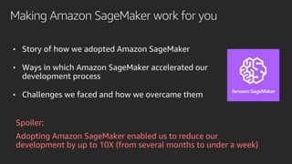 Making Amazon SageMaker work for you
• Story of how we adopted Amazon SageMaker
• Ways in which Amazon SageMaker accelerated our
development process
• Challenges we faced and how we overcame them
Spoiler:
Adopting Amazon SageMaker enabled us to reduce our
development by up to 10X (from several months to under a week)
 