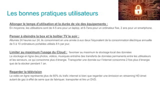 Les bonnes pratiques utilisateurs
Allonger le temps d’utilisation et la durée de vie des équipements :
En moyenne, les utilisations sont de 4-5 ans pour un laptop, et 6-7ans pour un ordinateur fixe, 2 ans pour un smartphone.
Penser à éteindre la box et le boîtier TV le soir :
Allumés 24 heures sur 24, ils consomment en une année à eux deux l’équivalent de la consommation électrique annuelle
de 5 à 10 ordinateurs portables utilisés 8 h par jour.
Limiter au maximum l'usage du Cloud : favoriser au maximum le stockage local des données
Le stockage en ligne des photos, vidéos, musiques entraîne des transferts de données permanents entre les utilisateurs
et les serveurs, ce qui consomme plus d’énergie. Transporter une donnée sur l’internet consomme 2 fois plus d’énergie
que de la stocker pendant 1 an.
Regarder la télévision
La vidéo en ligne représente plus de 60% du trafic internet si bien que regarder une émission en streaming HD émet
autant de gaz à effet de serre que de fabriquer, transporter et lire un DVD.
 