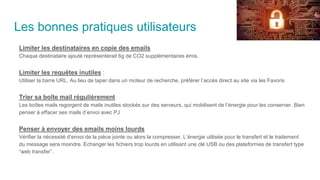 Les bonnes pratiques utilisateurs
Limiter les destinataires en copie des emails
Chaque destinataire ajouté représenterait 6g de CO2 supplémentaires émis.
Limiter les requêtes inutiles :
Utiliser la barre URL. Au lieu de taper dans un moteur de recherche, préférer l’accès direct au site via les Favoris
Trier sa boîte mail régulièrement
Les boîtes mails regorgent de mails inutiles stockés sur des serveurs, qui mobilisent de l’énergie pour les conserver. Bien
penser à effacer ses mails d’envoi avec PJ
Penser à envoyer des emails moins lourds
Vérifier la nécessité d’envoi de la pièce jointe ou alors la compresser. L’énergie utilisée pour le transfert et le traitement
du message sera moindre. Echanger les fichiers trop lourds en utilisant une clé USB ou des plateformes de transfert type
“web transfer”.
 