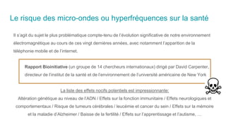 Le risque des micro-ondes ou hyperfréquences sur la santé
Il s’agit du sujet le plus problématique compte-tenu de l’évolution significative de notre environnement
électromagnétique au cours de ces vingt dernières années, avec notamment l’apparition de la
téléphonie mobile et de l’internet.
Rapport Bioinitiative (un groupe de 14 chercheurs internationaux) dirigé par David Carpenter,
directeur de l’institut de la santé et de l’environnement de l’université américaine de New York
La liste des effets nocifs potentiels est impressionnante:
Altération génétique au niveau de l’ADN / Effets sur la fonction immunitaire / Effets neurologiques et
comportementaux / Risque de tumeurs cérébrales / leucémie et cancer du sein / Effets sur la mémoire
et la maladie d’Alzheimer / Baisse de la fertilité / Effets sur l’apprentissage et l’autisme, …
 