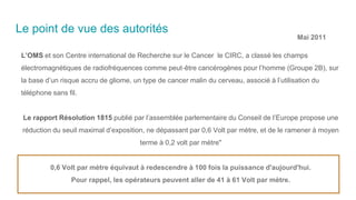 Le point de vue des autorités
L’OMS et son Centre international de Recherche sur le Cancer le CIRC, a classé les champs
électromagnétiques de radiofréquences comme peut‐être cancérogènes pour l’homme (Groupe 2B), sur
la base d’un risque accru de gliome, un type de cancer malin du cerveau, associé à l’utilisation du
téléphone sans fil.
Le rapport Résolution 1815 publié par l’assemblée parlementaire du Conseil de l’Europe propose une
réduction du seuil maximal d’exposition, ne dépassant par 0,6 Volt par mètre, et de le ramener à moyen
terme à 0,2 volt par mètre"
0,6 Volt par mètre équivaut à redescendre à 100 fois la puissance d'aujourd'hui.
Pour rappel, les opérateurs peuvent aller de 41 à 61 Volt par mètre.
Mai 2011
 