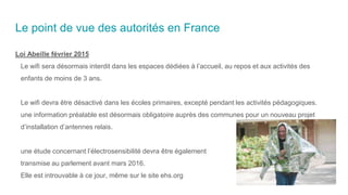 Le point de vue des autorités en France
Loi Abeille février 2015
Le wifi sera désormais interdit dans les espaces dédiées à l’accueil, au repos et aux activités des
enfants de moins de 3 ans.
Le wifi devra être désactivé dans les écoles primaires, excepté pendant les activités pédagogiques.
une information préalable est désormais obligatoire auprès des communes pour un nouveau projet
d’installation d’antennes relais.
une étude concernant l’électrosensibilité devra être également
transmise au parlement avant mars 2016.
Elle est introuvable à ce jour, même sur le site ehs.org
 