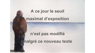 A ce jour le seuil
maximal d’exposition
n’est pas modifié
malgré ce nouveau texte
 