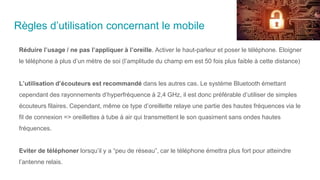 Règles d’utilisation concernant le mobile
Réduire l’usage / ne pas l’appliquer à l’oreille. Activer le haut-parleur et poser le téléphone. Eloigner
le téléphone à plus d’un mètre de soi (l’amplitude du champ em est 50 fois plus faible à cette distance)
L’utilisation d’écouteurs est recommandé dans les autres cas. Le système Bluetooth émettant
cependant des rayonnements d’hyperfréquence à 2,4 GHz, il est donc préférable d’utiliser de simples
écouteurs filaires. Cependant, même ce type d’oreillette relaye une partie des hautes fréquences via le
fil de connexion => oreillettes à tube à air qui transmettent le son quasiment sans ondes hautes
fréquences.
Eviter de téléphoner lorsqu’il y a “peu de réseau”, car le téléphone émettra plus fort pour atteindre
l’antenne relais.
 