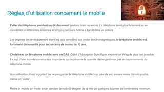 Règles d’utilisation concernant le mobile
Eviter de téléphoner pendant un déplacement (voiture, train ou avion). Le téléphone émet plus fortement en se
connectant à différentes antennes le long du parcours. Même à l'arrêt dans un voiture
Les organes en développement étant les plus sensibles aux ondes électromagnétiques, le téléphone mobile est
fortement déconseillé pour les enfants de moins de 12 ans.
Choisissez un téléphone mobile avec un DAS (Débit d’Absorption Spécifique, exprimé en W/kg) le plus bas possible.
Il s’agit d’une donnée constructeur importante qui représente la quantité d’énergie émise par les rayonnements du
téléphone mobile.
Hors utilisation, il est important de ne pas garder le téléphone mobile trop près de soi, encore moins dans la poche,
même en “veille”.
Mettre le mobile en mode avion pendant la nuit et l’éloigner de la tête de quelques dizaines de centimètres minimum.
 