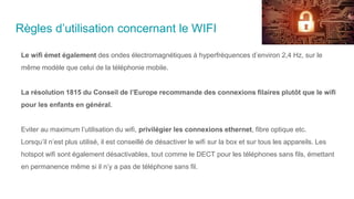 Règles d’utilisation concernant le WIFI
Le wifi émet également des ondes électromagnétiques à hyperfréquences d’environ 2,4 Hz, sur le
même modèle que celui de la téléphonie mobile.
La résolution 1815 du Conseil de l’Europe recommande des connexions filaires plutôt que le wifi
pour les enfants en général.
Eviter au maximum l’utilisation du wifi, privilégier les connexions ethernet, fibre optique etc.
Lorsqu’il n’est plus utilisé, il est conseillé de désactiver le wifi sur la box et sur tous les appareils. Les
hotspot wifi sont également désactivables, tout comme le DECT pour les téléphones sans fils, émettant
en permanence même si il n’y a pas de téléphone sans fil.
 