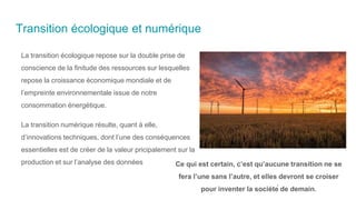 Transition écologique et numérique
La transition écologique repose sur la double prise de
conscience de la finitude des ressources sur lesquelles
repose la croissance économique mondiale et de
l’empreinte environnementale issue de notre
consommation énergétique.
La transition numérique résulte, quant à elle,
d’innovations techniques, dont l’une des conséquences
essentielles est de créer de la valeur pricipalement sur la
production et sur l’analyse des données Ce qui est certain, c’est qu’aucune transition ne se
fera l’une sans l’autre, et elles devront se croiser
pour inventer la société de demain.
 