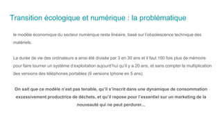 Transition écologique et numérique : la problématique
le modèle économique du secteur numérique reste linéaire, basé sur l’obsolescence technique des
matériels.
La durée de vie des ordinateurs a ainsi été divisée par 3 en 30 ans et il faut 100 fois plus de mémoire
pour faire tourner un système d’exploitation aujourd’hui qu’il y a 20 ans, et sans compter la multiplication
des versions des téléphones portables (6 versions Iphone en 5 ans).
On sait que ce modèle n’est pas tenable, qu’il s’inscrit dans une dynamique de consommation
excessivement productrice de déchets, et qu’il repose pour l’essentiel sur un marketing de la
nouveauté qui ne peut perdurer...
 