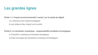Les grandes lignes
Partie 1- L’impact environnemental / social / sur la santé du digital
a-L’internet et son impact écologique
b-Les ondes et leur impact sur la santé
Partie 2- La révolution numérique : responsabilité sociétale et écologique
a-Transition numérique et transition écologique
b-Faire converger les transitions numérique et écologique
 