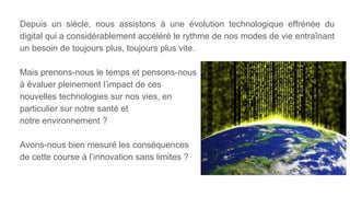 Depuis un siècle, nous assistons à une évolution technologique effrénée du
digital qui a considérablement accéléré le rythme de nos modes de vie entraînant
un besoin de toujours plus, toujours plus vite.
Mais prenons-nous le temps et pensons-nous
à évaluer pleinement l’impact de ces
nouvelles technologies sur nos vies, en
particulier sur notre santé et
notre environnement ?
Avons-nous bien mesuré les conséquences
de cette course à l’innovation sans limites ?
 