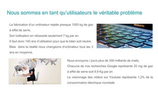 Nous sommes en tant qu’utilisateurs le véritable problème
La fabrication d’un ordinateur rejette presque 1000 kg de gaz
à effet de serre,
Son lutilisation en nécessite seulement 7 kg par an.
Il faut donc 140 ans d’utilisation pour que le bilan soit neutre.
Mais dans la réalité nous changeons d’ordinateur tous les 3
ans en moyenne.
Nous envoyons / jours plus de 300 milliards de mails,
Chacune de nos recherches Google représente 20 mg de gaz
à effet de serre soit 9,9 Kg par an
Le visionnage des vidéos sur Youtube représente 1,2% de la
consommation électrique mondiale
 
