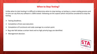 When to Stop Testing?
Unlike when to start testing it is difficult to determine when to stop testing, as testing is a never ending process and
no one can say that any software is 100% tested. Following are the aspects which should be considered to stop the
testing:
 Testing Deadlines.
 Completion of test case execution.
 Completion of Functional and code coverage to a certain point.
 Bug rate falls below a certain level and no high priority bugs are identified.
 Management decision.
 