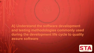 O
A} Understand the software development
and testing methodologies commonly used
during the development life cycle to quality
assure software
 