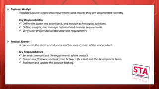  Business Analyst
Translates business need into requirements and ensures they are documented correctly.
Key Responsibilities
 Define the scope and prioritize it, and provide technological solutions.
 Define, analyze, and manage technical and business requirements.
 Verify that project deliverable meet the requirements.
 Product Owner
It represents the client or end-users and has a clear vision of the end-product.
Key Responsibilities
 Set and communicate the requirements of the product.
 Ensure an effective communication between the client and the development team.
 Maintain and update the product backlog.
 