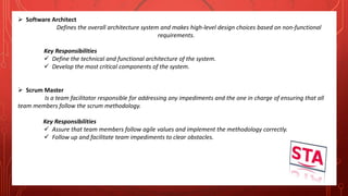  Software Architect
Defines the overall architecture system and makes high-level design choices based on non-functional
requirements.
Key Responsibilities
 Define the technical and functional architecture of the system.
 Develop the most critical components of the system.
 Scrum Master
Is a team facilitator responsible for addressing any impediments and the one in charge of ensuring that all
team members follow the scrum methodology.
Key Responsibilities
 Assure that team members follow agile values and implement the methodology correctly.
 Follow up and facilitate team impediments to clear obstacles.
 