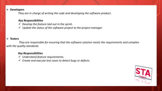  Developers
They are in charge of writing the code and developing the software product.
Key Responsibilities
 Develop the feature laid out in the sprint.
 Update the status of the software project to the project manager.
 Testers
They are responsible for ensuring that the software solution meets the requirements and complies
with the quality standards.
Key Responsibilities
 Understand feature requirements.
 Create and execute test cases to detect bugs or defects.
 