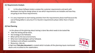 (1) Requirements Analysis
 In this phase Software testers analyze the customer requirements and work with
developers during the design phase to see which requirements are testable and how they
are going to test those requirements.
 It is very important to start testing activities from the requirements phase itself because the
cost of fixing defect is very less if it is found in requirements phase rather than in future
phases.
(2) Test Planning
In this phase all the planning about testing is done like what needs to be tested like
 How the testing will be done,
 Test strategy to be followed,
 What will be the test environment,
 What test methodologies will be followed,
 Hardware and software availability,
 Resources, risks etc.
A high level Test plan document is created which includes all the planning inputs mentioned
above and circulated to the stakeholders.
 