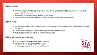 (3) Test Analysis
 In this phase we need to dig deeper into project and figure out what testing needs to be carried
out in each SDLC phase.
 Automation activities are also decided in this phase
 Non functional testing areas (Stress and performance testing) are also analyzed
(4) Test Design
 In this phase various black-box and white-box test design techniques are used to design the test cases
for testing.
 Testers start writing test cases by following those design techniques.
 Automation scripts also needs to written in this phase.
(5) Test Construction and Verification
 In this stage we need to done all test activities
 Complete the all test plans and test cases.
 In this stage need to done stress, performance
 